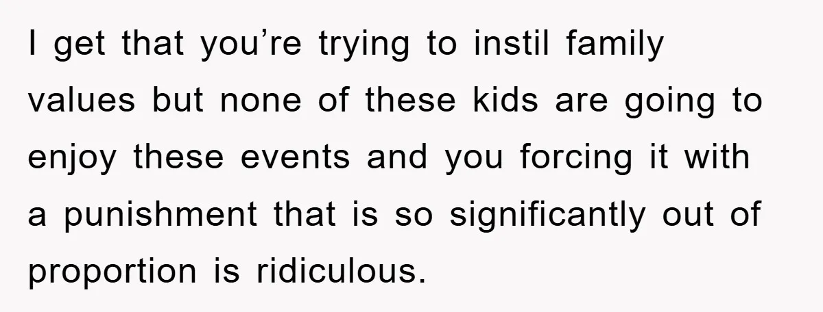 I get that you’re trying to instil family values but none of these kids are going to enjoy these events and you forcing it with a punishment that is so...