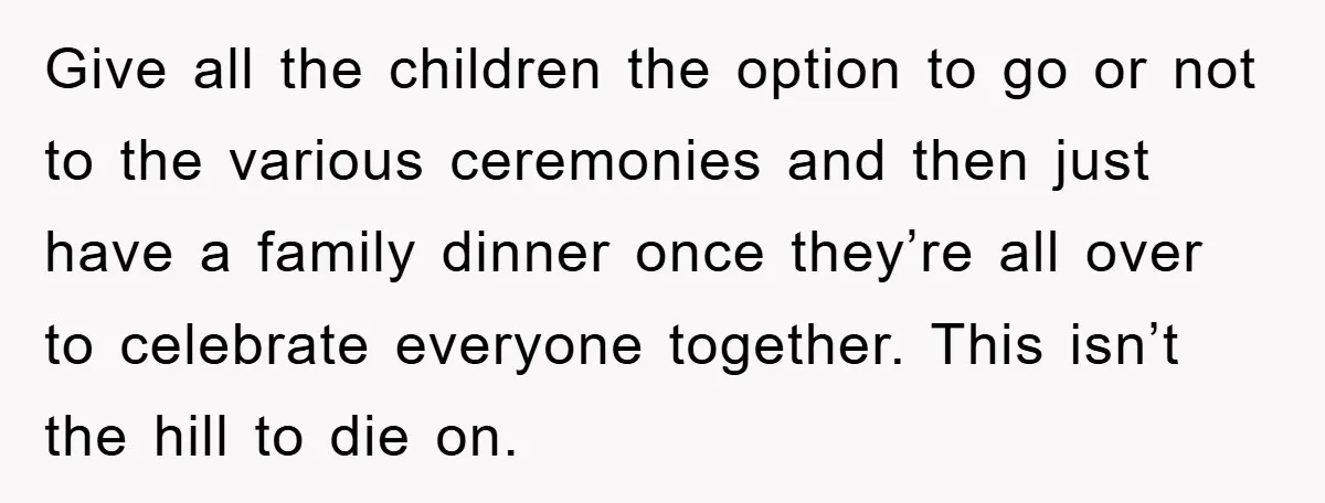 Give all the children the option to go or not to the various ceremonies and then just have a family dinner once they’re all over to celebrate everyone together. This...