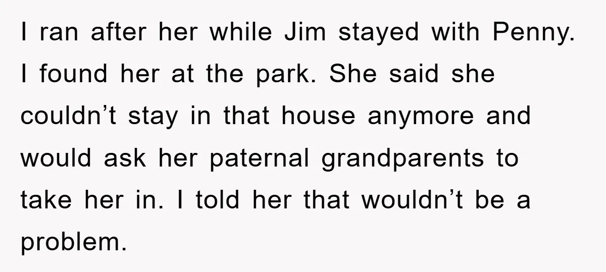 I ran after her while Jim stayed with Penny. I found her at the park. She said she couldn’t stay in that house anymore and would ask her paternal grandparents...