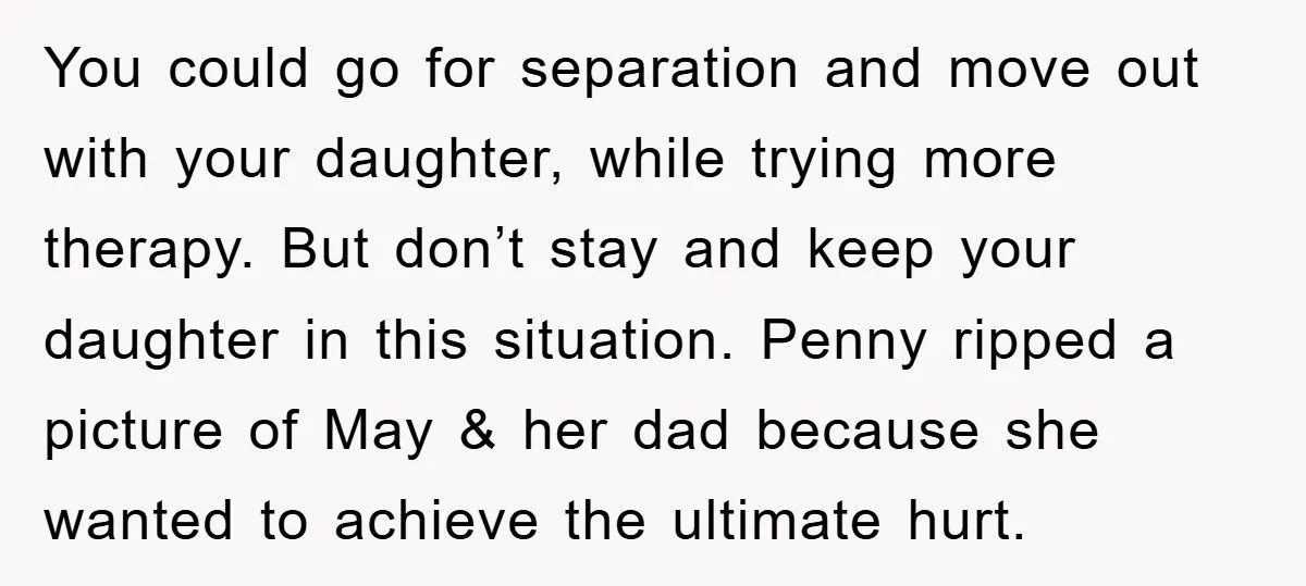 You could go for separation and move out with your daughter, while trying more therapy. But don’t stay and keep your daughter in this situation. Penny ripped a picture of...