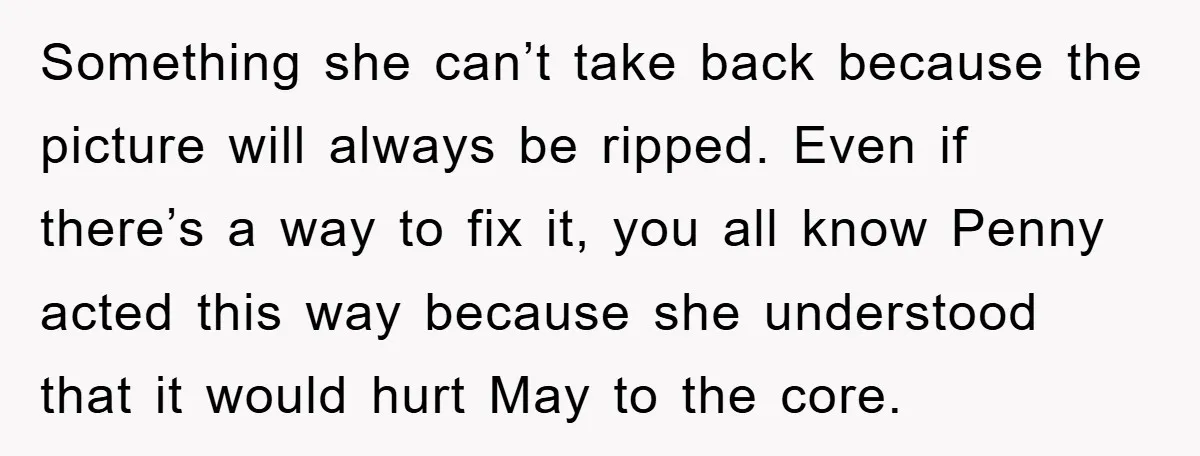 Something she can’t take back because the picture will always be ripped. Even if there’s a way to fix it, you all know Penny acted this way because she understood...