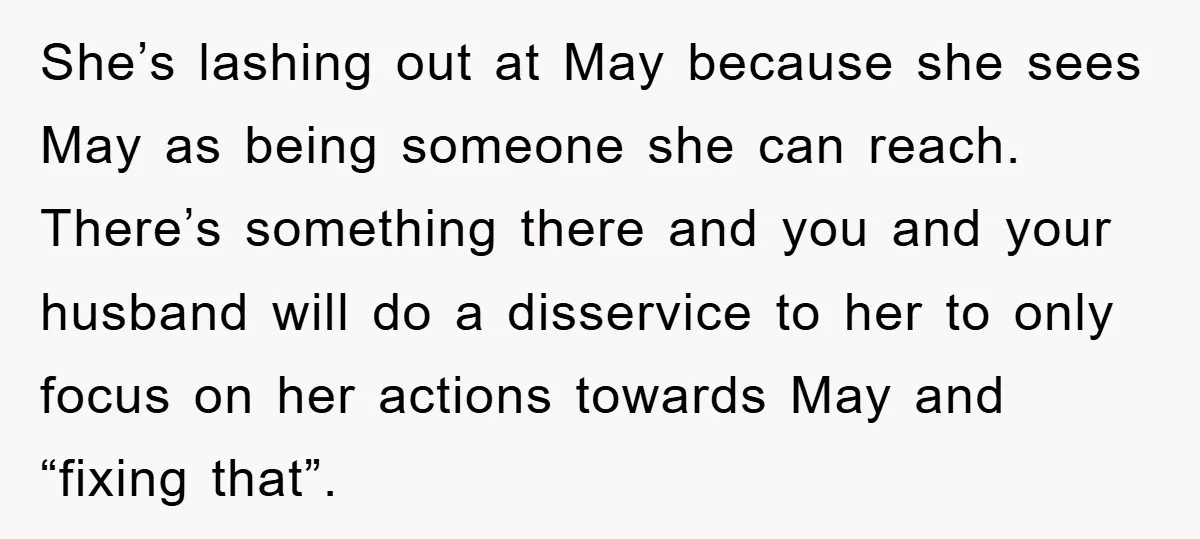 She’s lashing out at May because she sees May as being someone she can reach. There’s something there and you and your husband will do a disservice to her to...