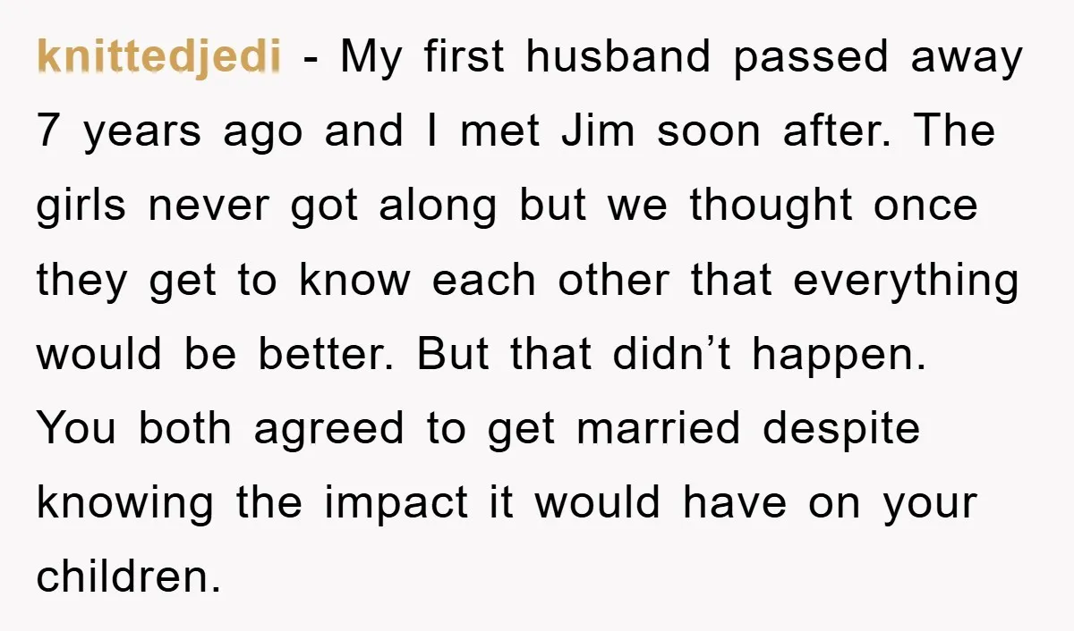 knittedjedi − My first husband passed away 7 years ago and I met Jim soon after. The girls never got along but we thought once they get to know each...