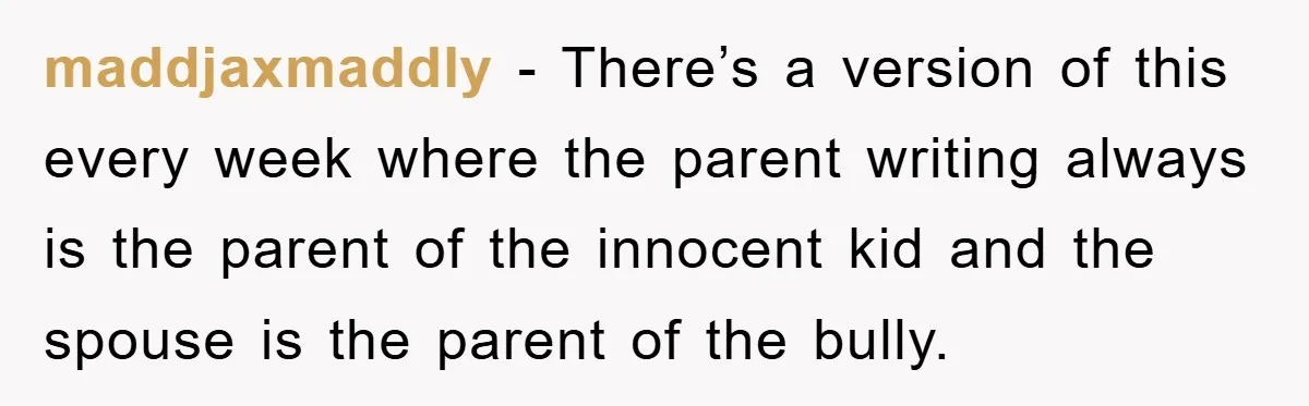 maddjaxmaddly − There’s a version of this every week where the parent writing always is the parent of the innocent kid and the spouse is the parent of the bully.