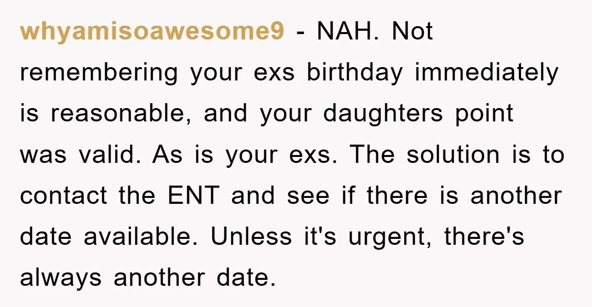 whyamisoawesome9 − NAH. Not remembering your exs birthday immediately is reasonable, and your daughters point was valid. As is your exs. The solution is to contact the ENT and see...