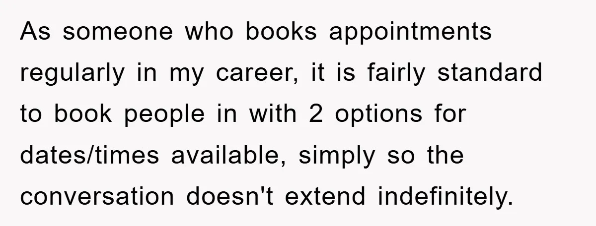 As someone who books appointments regularly in my career, it is fairly standard to book people in with 2 options for dates/times available, simply so the conversation doesn't extend indefinitely.