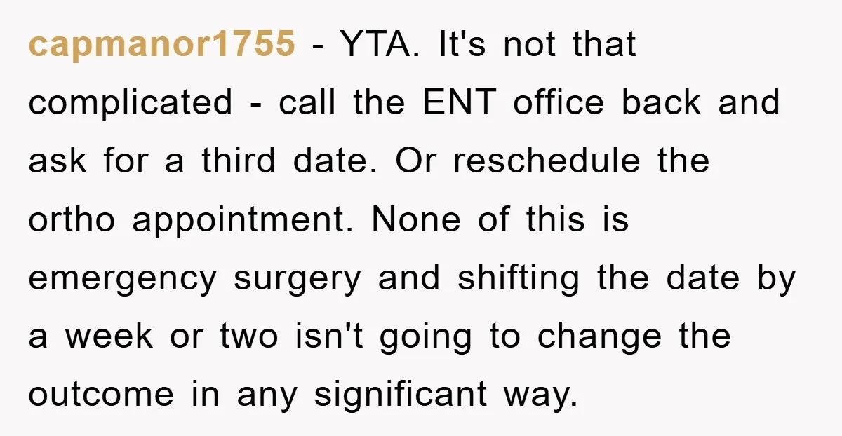 capmanor1755 − YTA. It's not that complicated - call the ENT office back and ask for a third date. Or reschedule the ortho appointment. None of this is emergency surgery...