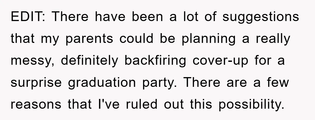 EDIT: There have been a lot of suggestions that my parents could be planning a really messy, definitely backfiring cover-up for a surprise graduation party. There are a few reasons...