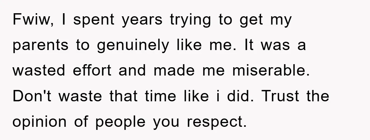 Fwiw, I spent years trying to get my parents to genuinely like me. It was a wasted effort and made me miserable. Don't waste that time like i did. Trust...