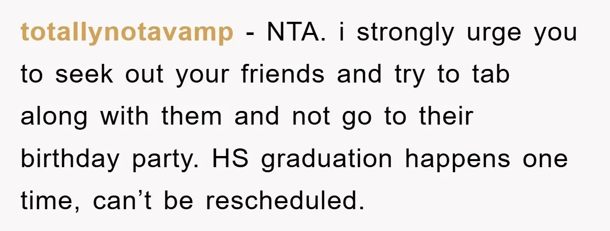 totallynotavamp − NTA. i strongly urge you to seek out your friends and try to tab along with them and not go to their birthday party. HS graduation happens one...