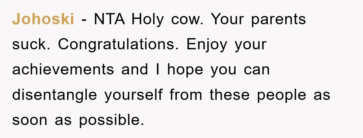 Johoski − NTA Holy cow. Your parents suck. Congratulations. Enjoy your achievements and I hope you can disentangle yourself from these people as soon as possible.