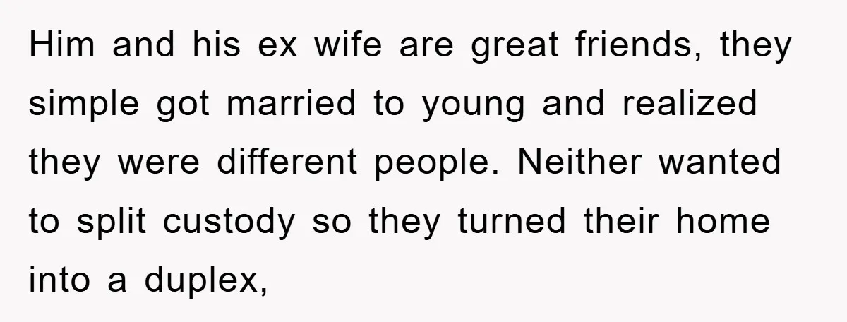 Him and his ex wife are great friends, they simple got married to young and realized they were different people. Neither wanted to split custody so they turned their home...