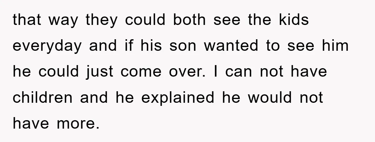 that way they could both see the kids everyday and if his son wanted to see him he could just come over. I can not have children and he explained...