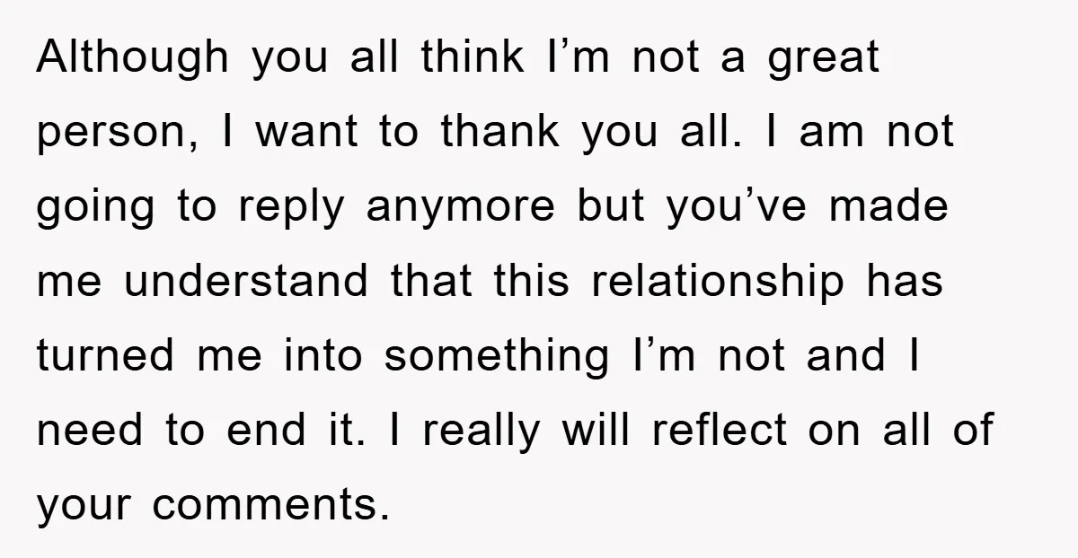 Although you all think I’m not a great person, I want to thank you all. I am not going to reply anymore but you’ve made me understand that this relationship...