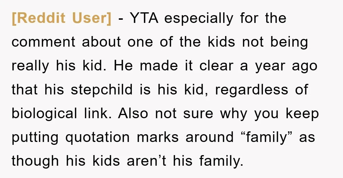 [Reddit User] − YTA especially for the comment about one of the kids not being really his kid. He made it clear a year ago that his stepchild is his...