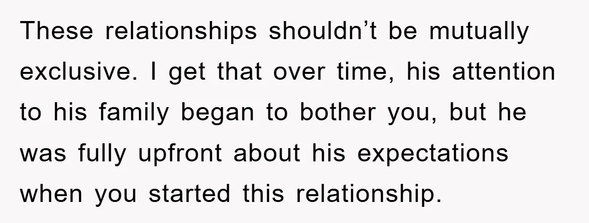 These relationships shouldn’t be mutually exclusive. I get that over time, his attention to his family began to bother you, but he was fully upfront about his expectations when you...