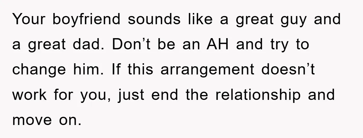 Your boyfriend sounds like a great guy and a great dad. Don’t be an AH and try to change him. If this arrangement doesn’t work for you, just end the...