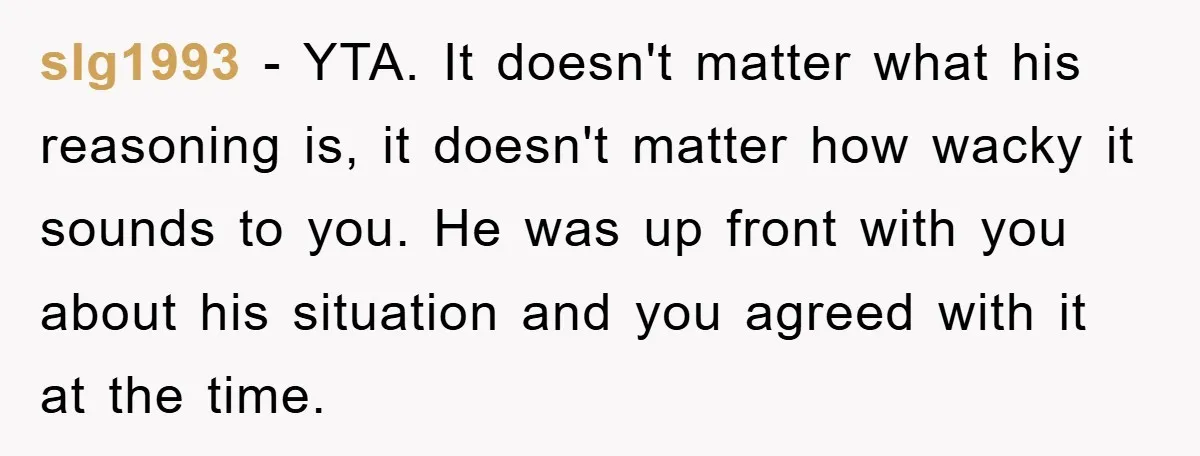 slg1993 − YTA. It doesn't matter what his reasoning is, it doesn't matter how wacky it sounds to you. He was up front with you about his situation and you...