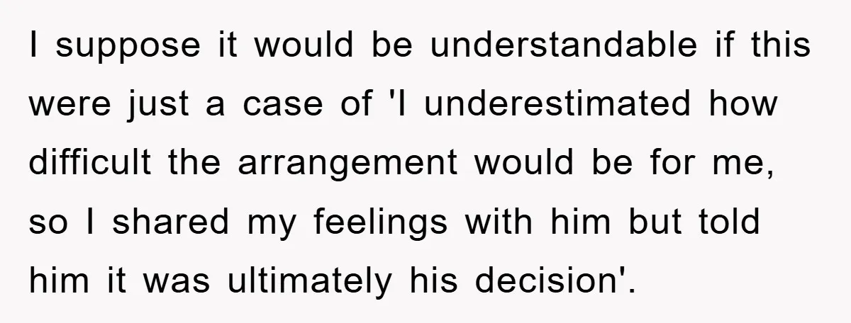 I suppose it would be understandable if this were just a case of 'I underestimated how difficult the arrangement would be for me, so I shared my feelings with him...