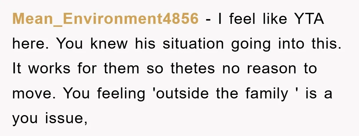 Mean_Environment4856 − I feel like YTA here. You knew his situation going into this. It works for them so thetes no reason to move. You feeling 'outside the family '...