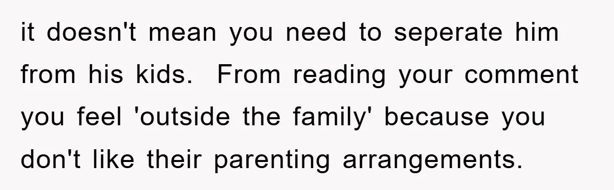 it doesn't mean you need to seperate him from his kids.  From reading your comment you feel 'outside the family' because you don't like their parenting arrangements.