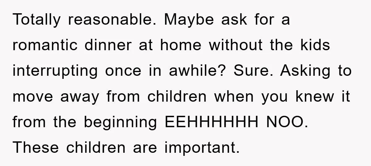 Totally reasonable. Maybe ask for a romantic dinner at home without the kids interrupting once in awhile? Sure. Asking to move away from children when you knew it from the...
