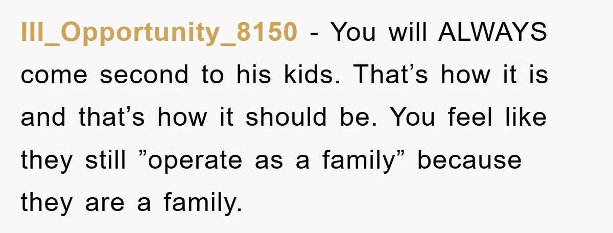 Ill_Opportunity_8150 − You will ALWAYS come second to his kids. That’s how it is and that’s how it should be. You feel like they still ”operate as a family” because...