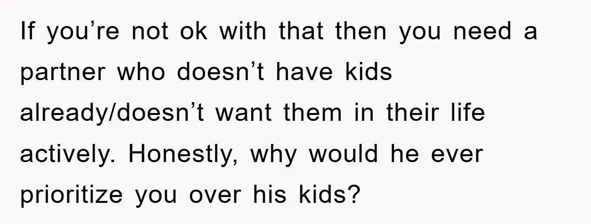If you’re not ok with that then you need a partner who doesn’t have kids already/doesn’t want them in their life actively. Honestly, why would he ever prioritize you over...