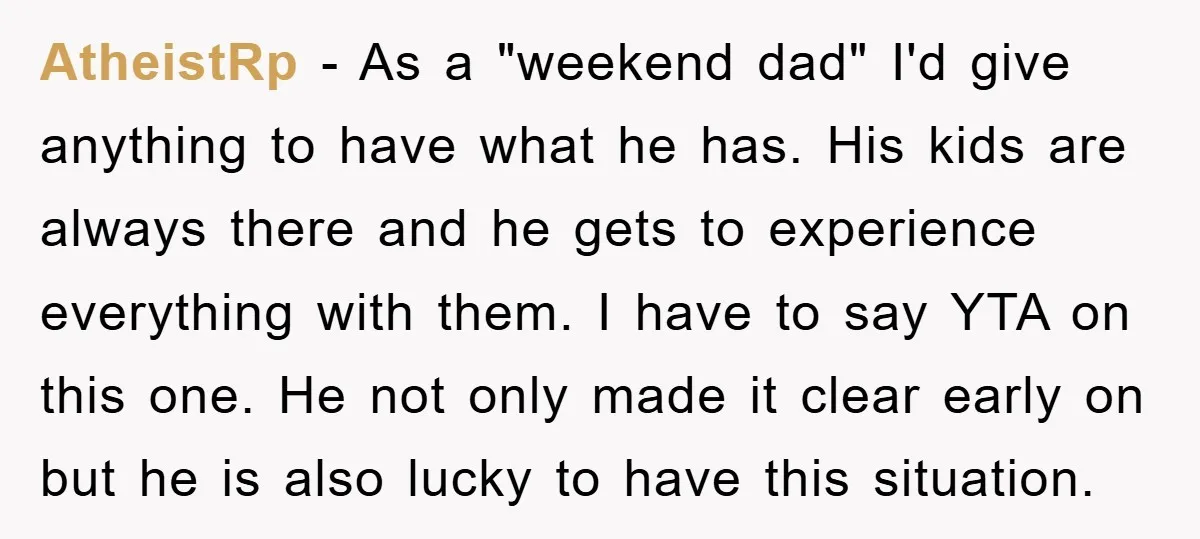 AtheistRp − As a "weekend dad" I'd give anything to have what he has. His kids are always there and he gets to experience everything with them. I have to...