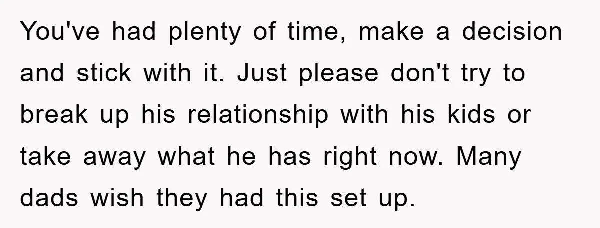 You've had plenty of time, make a decision and stick with it. Just please don't try to break up his relationship with his kids or take away what he has...