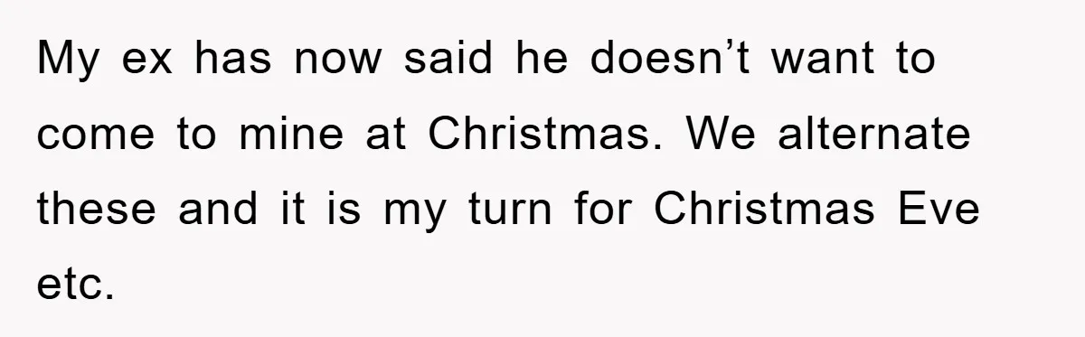 My ex has now said he doesn’t want to come to mine at Christmas. We alternate these and it is my turn for Christmas Eve etc.