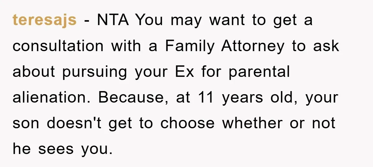 teresajs − NTA You may want to get a consultation with a Family Attorney to ask about pursuing your Ex for parental alienation. Because, at 11 years old, your son...