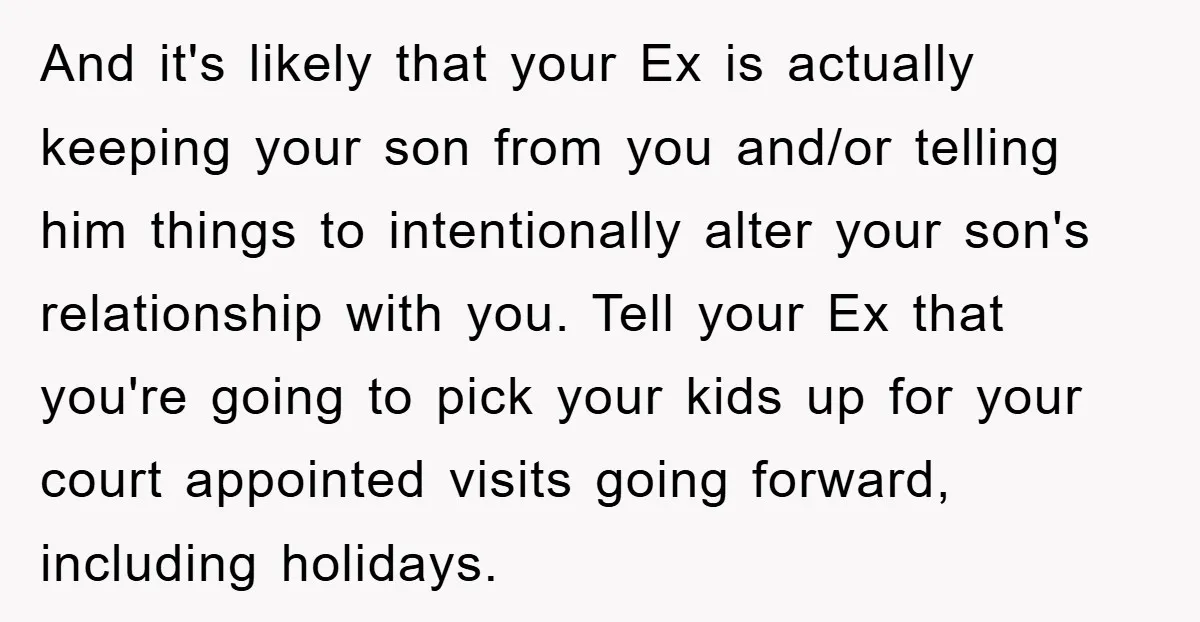 And it's likely that your Ex is actually keeping your son from you and/or telling him things to intentionally alter your son's relationship with you. Tell your Ex that you're...