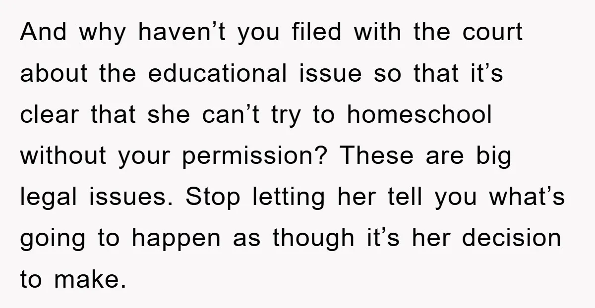 And why haven’t you filed with the court about the educational issue so that it’s clear that she can’t try to homeschool without your permission? These are big legal issues....