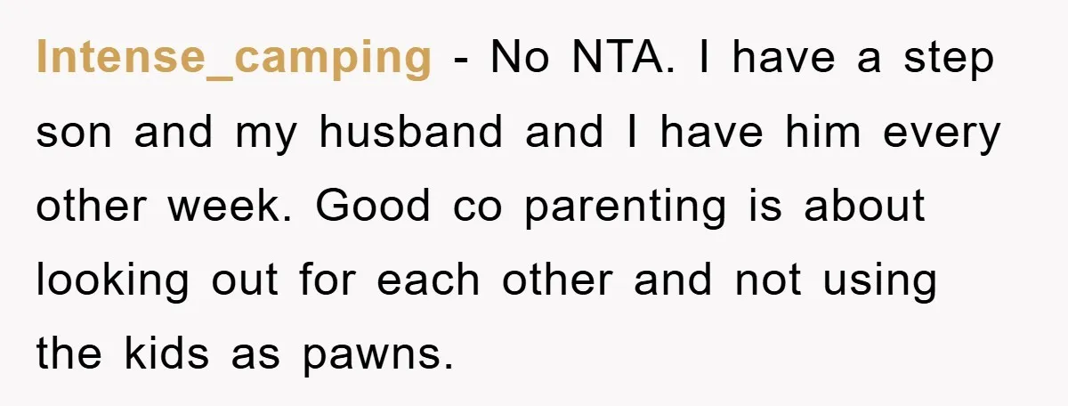 Intense_camping − No NTA. I have a step son and my husband and I have him every other week. Good co parenting is about looking out for each other and...
