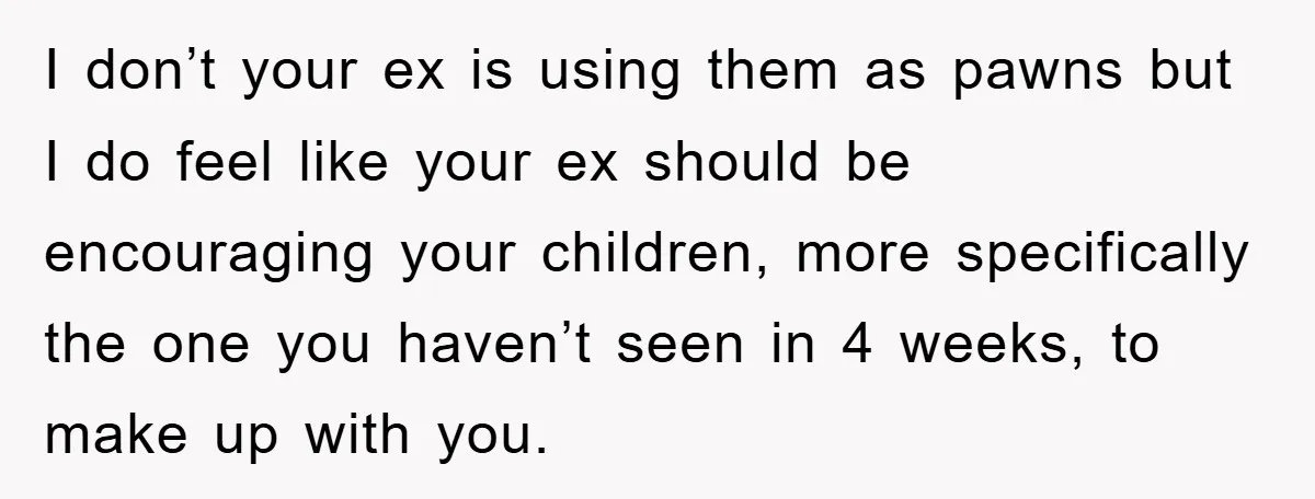 I don’t your ex is using them as pawns but I do feel like your ex should be encouraging your children, more specifically the one you haven’t seen in 4...