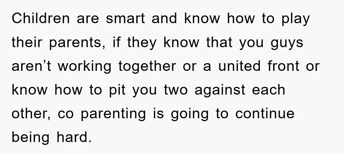 Children are smart and know how to play their parents, if they know that you guys aren’t working together or a united front or know how to pit you two...
