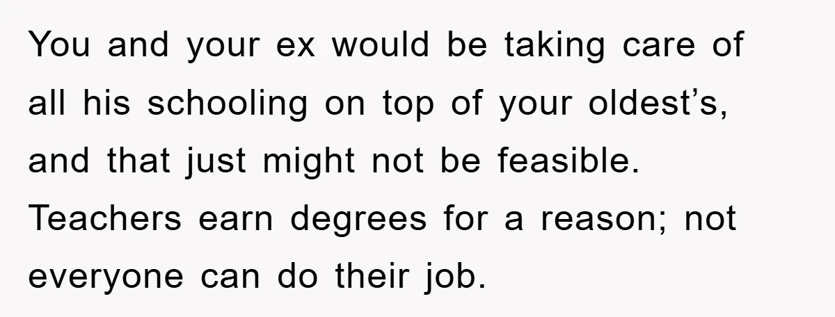 You and your ex would be taking care of all his schooling on top of your oldest’s, and that just might not be feasible. Teachers earn degrees for a reason;...