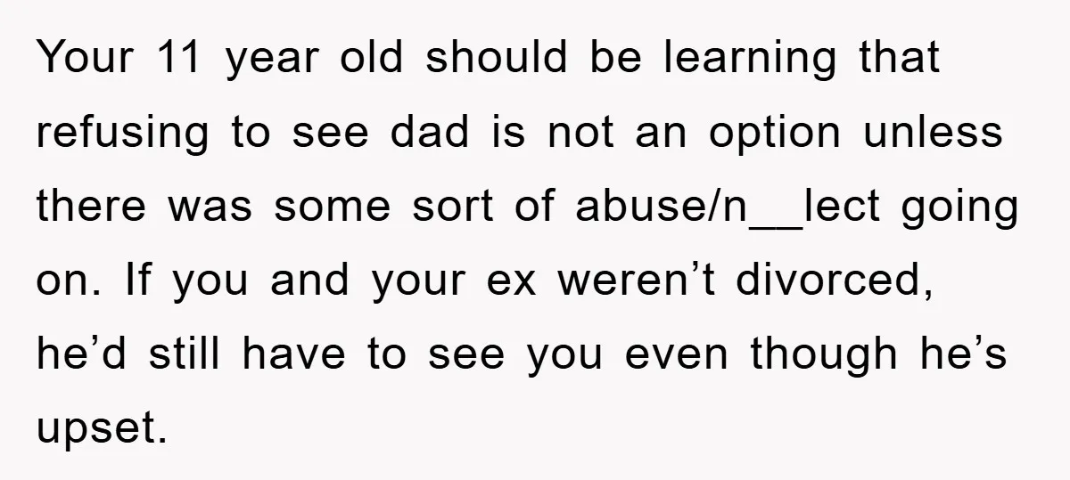Your 11 year old should be learning that refusing to see dad is not an option unless there was some sort of abuse/n__lect going on. If you and your ex...