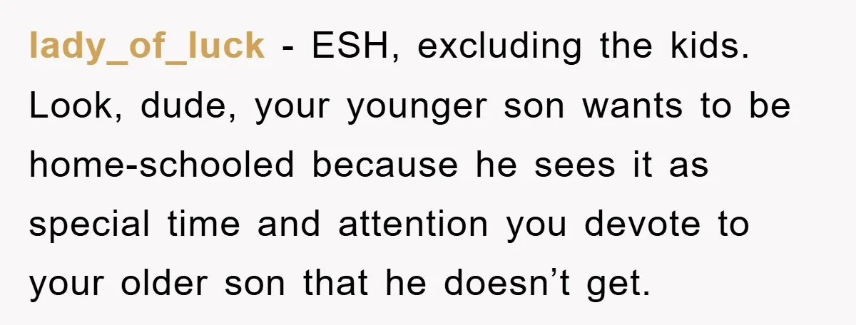 lady_of_luck − ESH, excluding the kids. Look, dude, your younger son wants to be home-schooled because he sees it as special time and attention you devote to your older son...