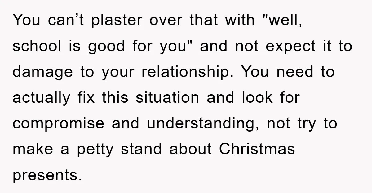 You can’t plaster over that with "well, school is good for you" and not expect it to damage to your relationship. You need to actually fix this situation and look...