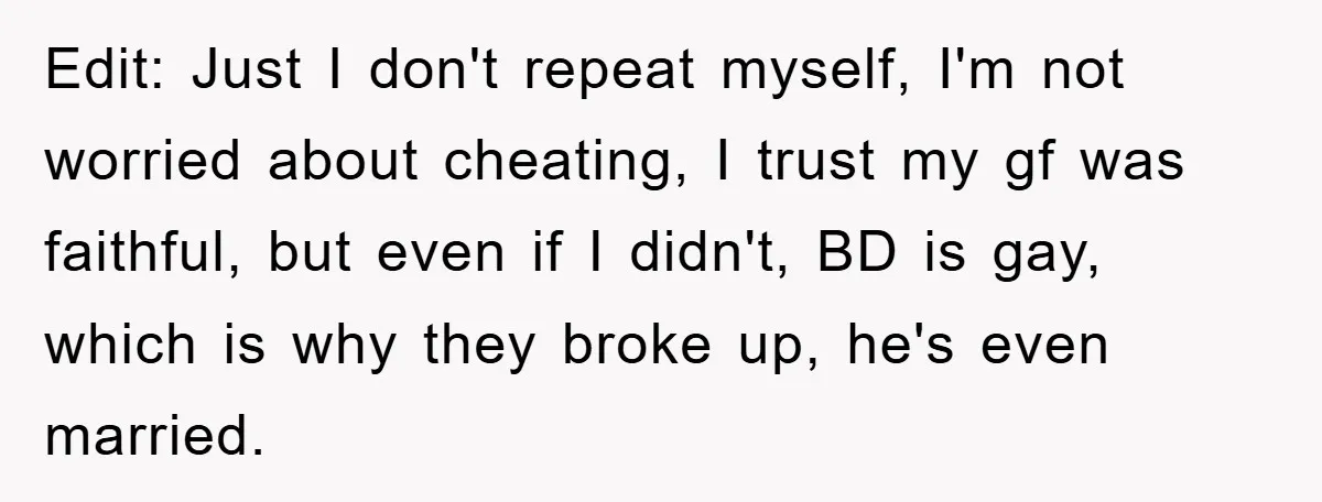 Edit: Just I don't repeat myself, I'm not worried about cheating, I trust my gf was faithful, but even if I didn't, BD is gay, which is why they broke...