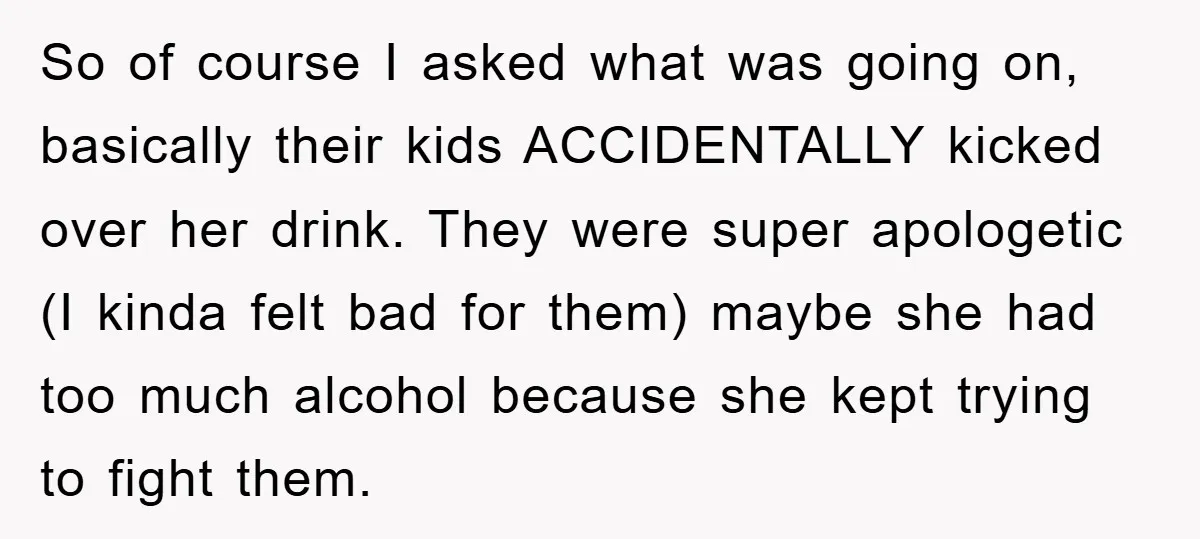 So of course I asked what was going on, basically their kids ACCIDENTALLY kicked over her drink. They were super apologetic (I kinda felt bad for them) maybe she had...