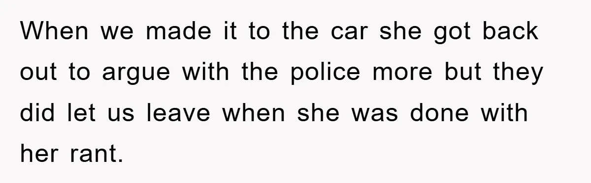 When we made it to the car she got back out to argue with the police more but they did let us leave when she was done with her rant.