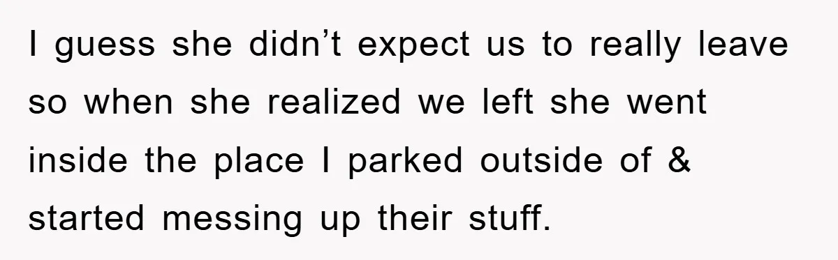 I guess she didn’t expect us to really leave so when she realized we left she went inside the place I parked outside of & started messing up their stuff.
