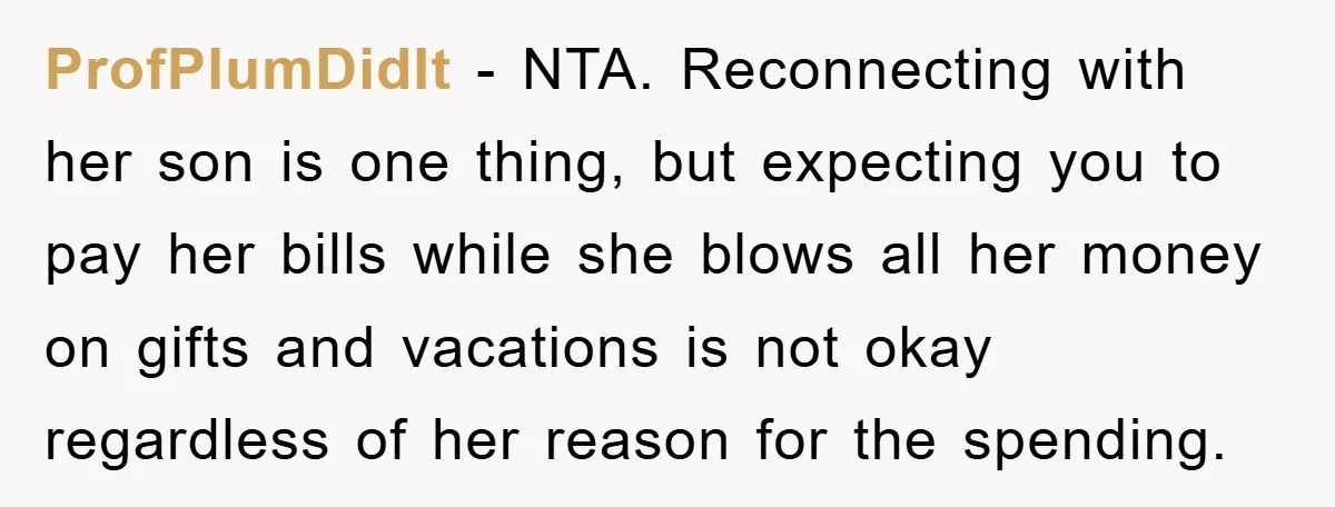 ProfPlumDidIt − NTA. Reconnecting with her son is one thing, but expecting you to pay her bills while she blows all her money on gifts and vacations is not okay...