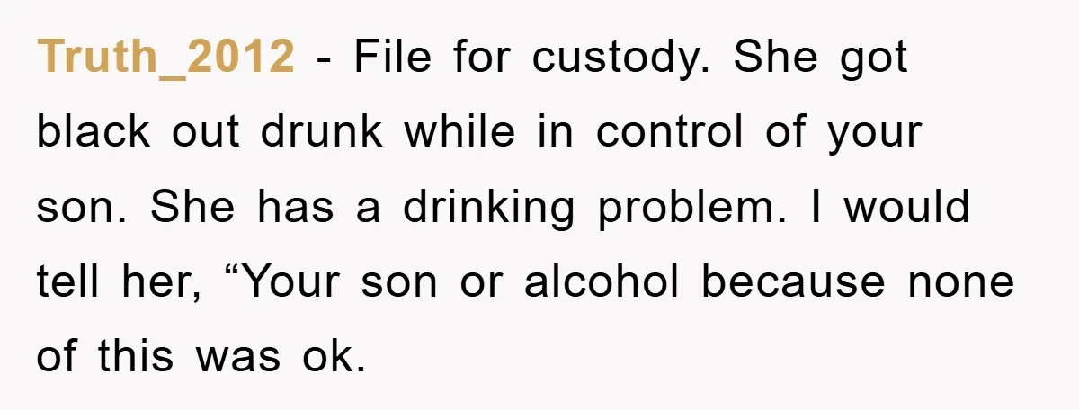 Truth_2012 − File for custody. She got black out drunk while in control of your son. She has a drinking problem. I would tell her, “Your son or alcohol because...