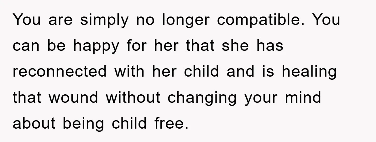 You are simply no longer compatible. You can be happy for her that she has reconnected with her child and is healing that wound without changing your mind about being...