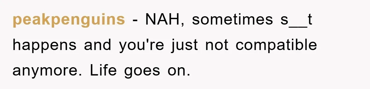 peakpenguins − NAH, sometimes s__t happens and you're just not compatible anymore. Life goes on.