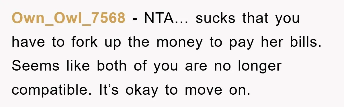 Own_Owl_7568 − NTA… sucks that you have to fork up the money to pay her bills. Seems like both of you are no longer compatible. It’s okay to move on.